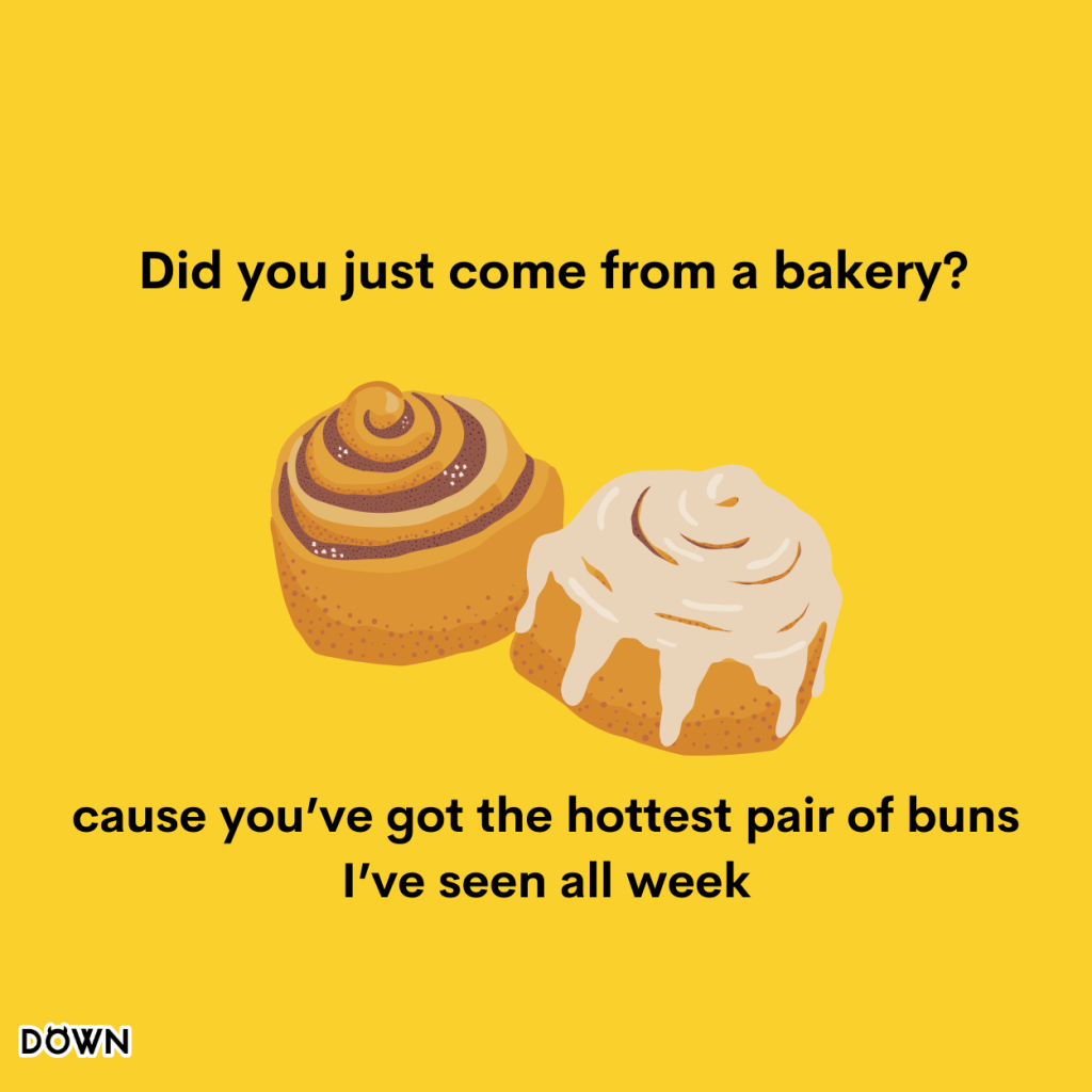 Did you just come from a bakery? Because you’ve got the hottest pair of buns I’ve seen all week.