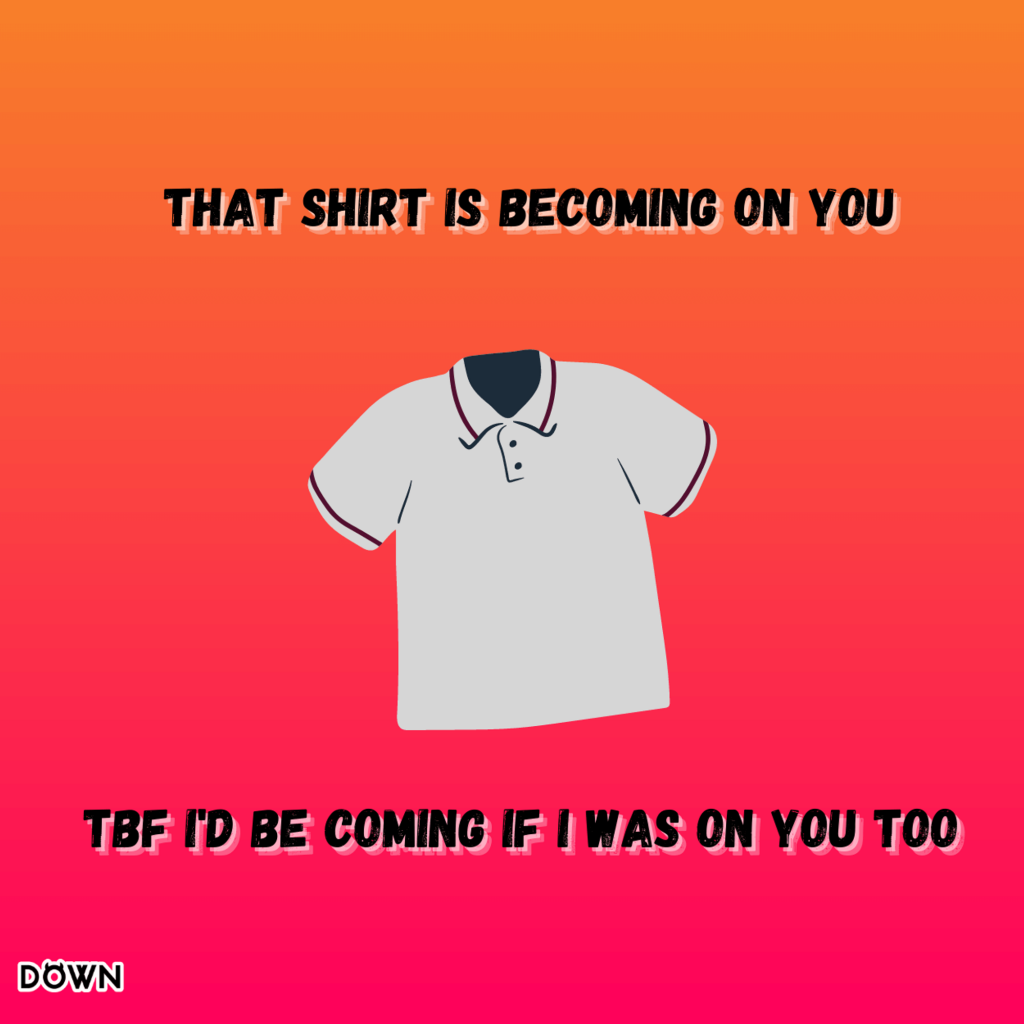 That shirt is becoming on you. Tbf I'd be coming if I was on you too. DOWN App