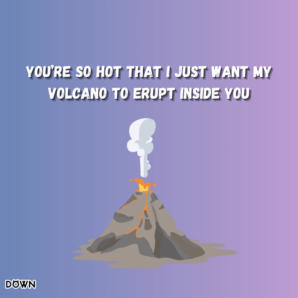 You’re so hot that I just want my volcano to erupt inside you. DOWN App